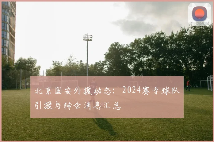 北京国安外援动态:2024赛季球队引援与转会消息汇总