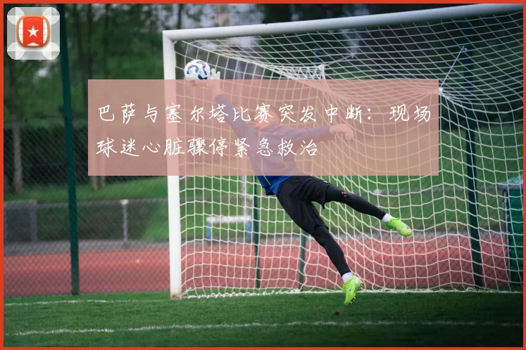 巴萨与塞尔塔比赛突发中断：现场球迷心脏骤停紧急救治