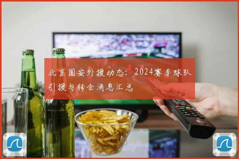 北京国安外援动态:2024赛季球队引援与转会消息汇总