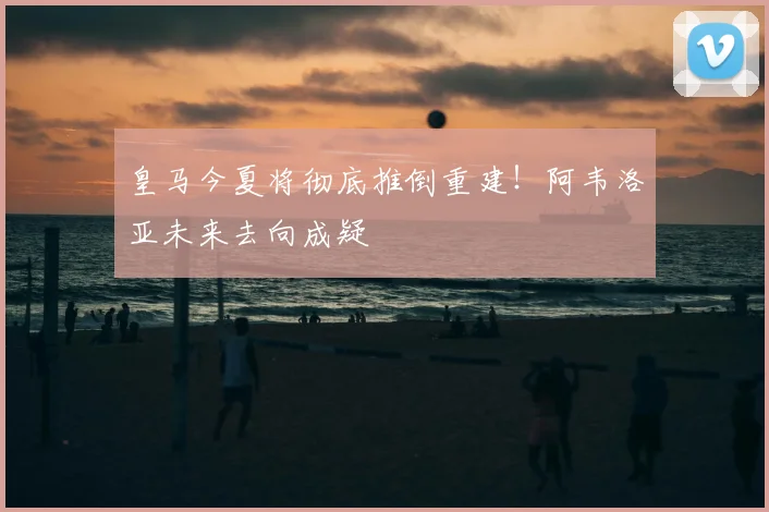 皇马今夏将彻底推倒重建！阿韦洛亚未来去向成疑