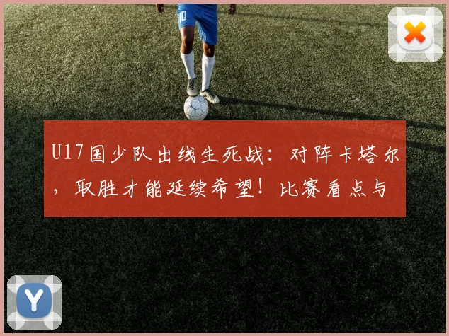 U17国少队出线生死战：对阵卡塔尔，取胜才能延续希望！比赛看点与直播指南