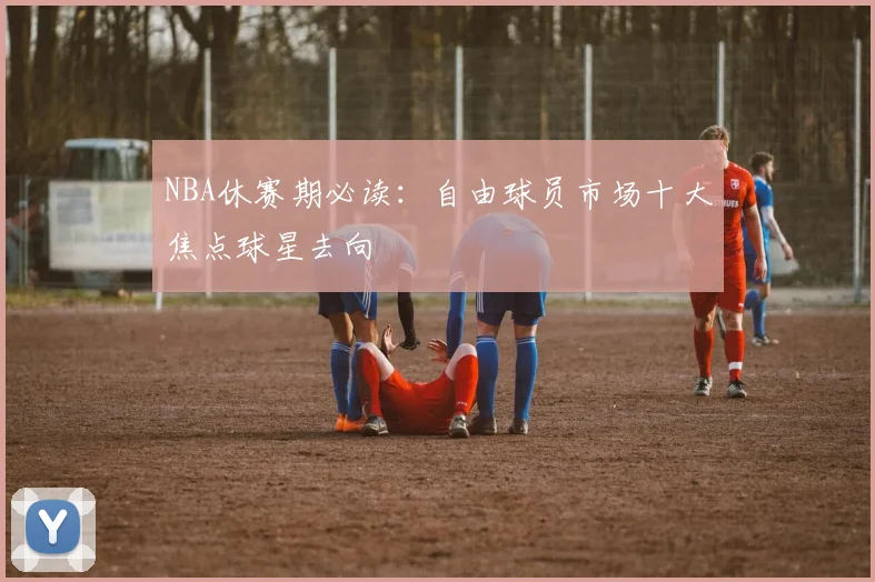 NBA休赛期必读：自由球员市场十大焦点球星去向
