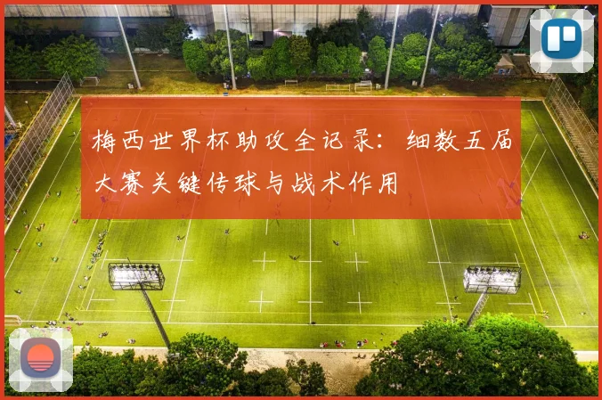 梅西世界杯助攻全记录：细数五届大赛关键传球与战术作用