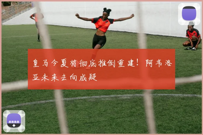 皇马今夏将彻底推倒重建！阿韦洛亚未来去向成疑