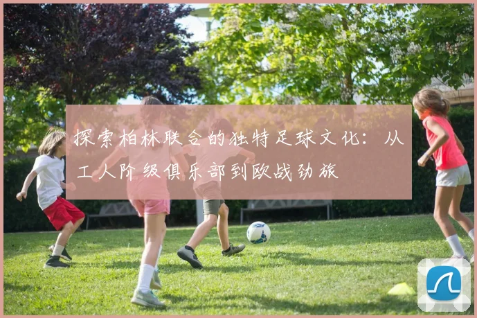探索柏林联合的独特足球文化：从工人阶级俱乐部到欧战劲旅