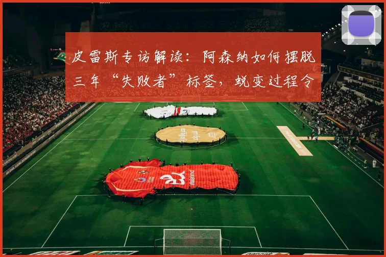 皮雷斯专访解读：阿森纳如何摆脱三年“失败者”标签，蜕变过程令名宿欣慰