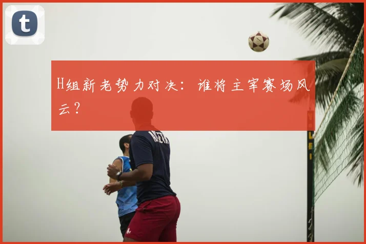 H组新老势力对决：谁将主宰赛场风云？