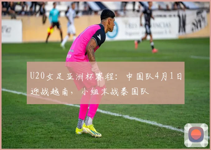 U20女足亚洲杯赛程：中国队4月1日迎战越南，小组末战泰国队