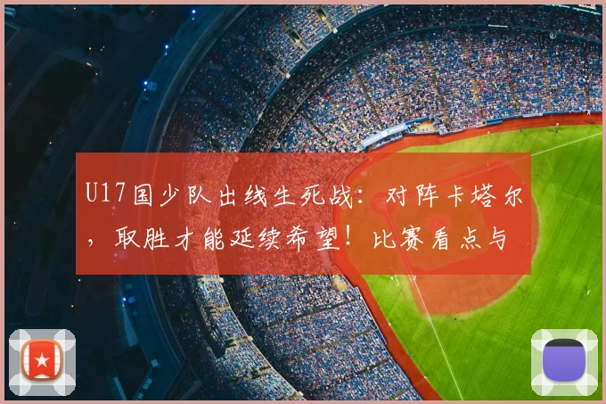 U17国少队出线生死战：对阵卡塔尔，取胜才能延续希望！比赛看点与直播指南