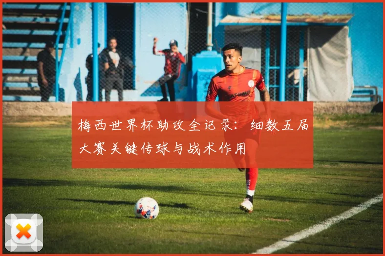 梅西世界杯助攻全记录：细数五届大赛关键传球与战术作用