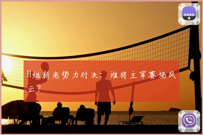 H组新老势力对决:谁将主宰赛场风云?