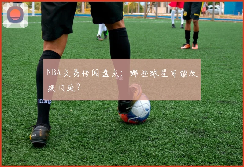 NBA交易传闻盘点：哪些球星可能改换门庭？