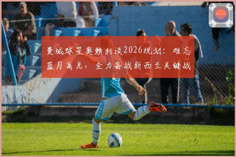 曼城球星奥赖利谈2026规划：难忘蓝月高光，全力备战新西兰关键战